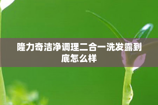 隆力奇洁净调理二合一洗发露到底怎么样