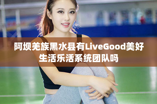 阿坝羌族黑水县有LiveGood美好生活乐活系统团队吗