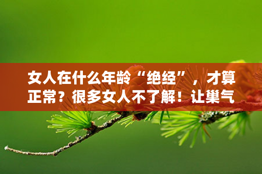女人在什么年龄“绝经”，才算正常？很多女人不了解！让巢气血双调组合女仕+润红胭，呵护你延缓衰老！