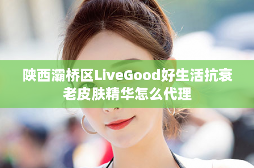 陕西灞桥区LiveGood好生活抗衰老皮肤精华怎么代理