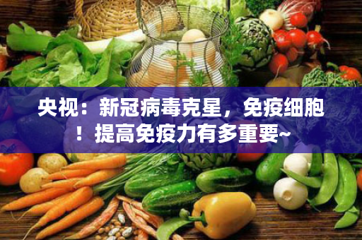 央视：新冠病毒克星，免疫细胞！提高免疫力有多重要~
