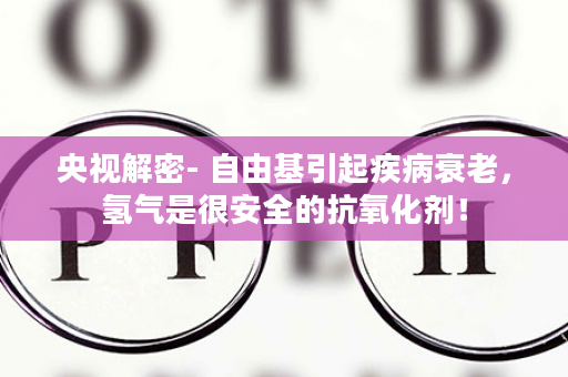 央视解密- 自由基引起疾病衰老，氢气是很安全的抗氧化剂！