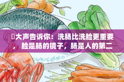 ​大声告诉你：洗肠比洗脸更重要， 脸是肠的镜子，肠是人的第二大脑；肠道无渣、才能面如桃花，才能更健康，宿便是万恶之源