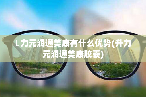 昇力元润通美康有什么优势(升力元润通美康胶囊)