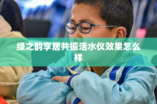绿之韵享居共振活水仪效果怎么样