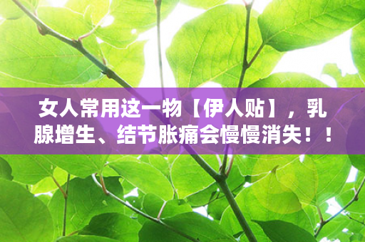女人常用这一物【伊人贴】，乳腺增生、结节胀痛会慢慢消失！！