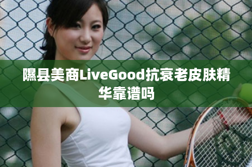 隰县美商LiveGood抗衰老皮肤精华靠谱吗