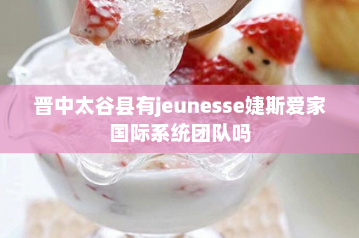 晋中太谷县有jeunesse婕斯爱家国际系统团队吗