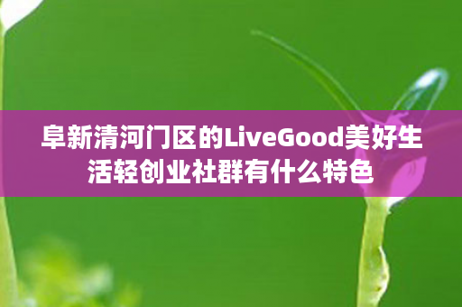 阜新清河门区的LiveGood美好生活轻创业社群有什么特色
