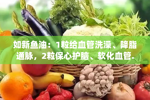 如新鱼油：1粒给血管洗澡、降脂通脉，2粒保心护脑、软化血管.....三高人士特别适合吃！