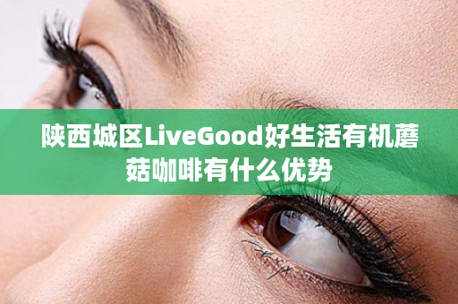 陕西城区LiveGood好生活有机蘑菇咖啡有什么优势
