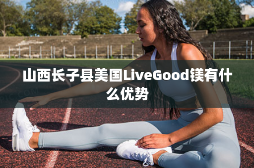 山西长子县美国LiveGood镁有什么优势