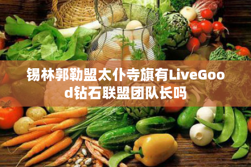 锡林郭勒盟太仆寺旗有LiveGood钻石联盟团队长吗