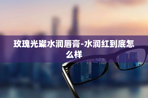玫瑰光璨水润唇膏-水润红到底怎么样