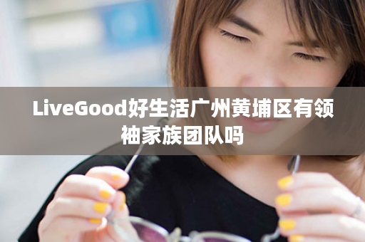 LiveGood好生活广州黄埔区有领袖家族团队吗