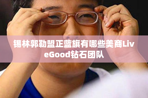 锡林郭勒盟正蓝旗有哪些美商LiveGood钻石团队
