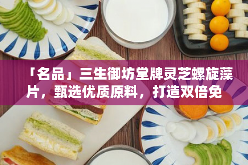 「名品」三生御坊堂牌灵芝螺旋藻片，甄选优质原料，打造双倍免疫力！