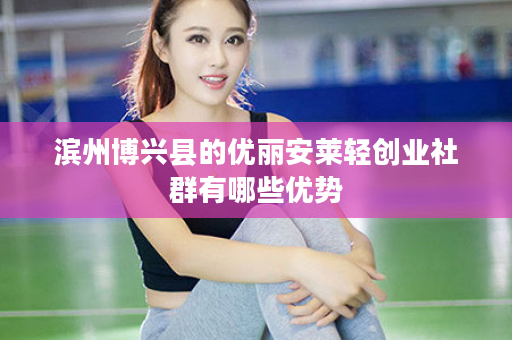 滨州博兴县的优丽安莱轻创业社群有哪些优势