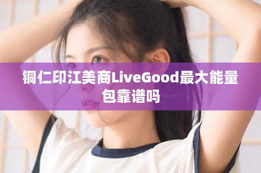 铜仁印江美商LiveGood最大能量包靠谱吗