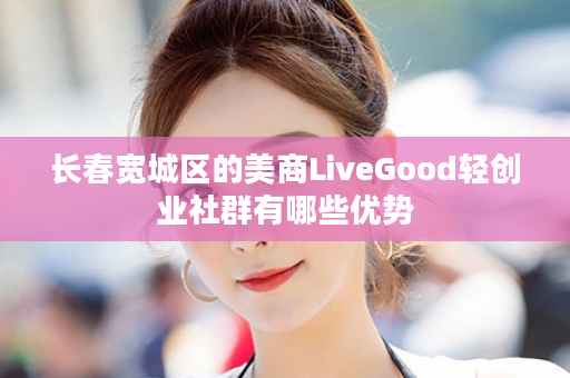长春宽城区的美商LiveGood轻创业社群有哪些优势