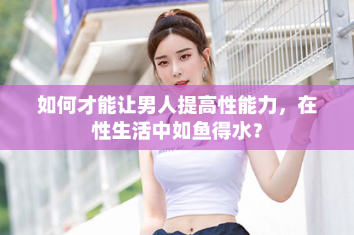 如何才能让男人提高性能力，在性生活中如鱼得水？