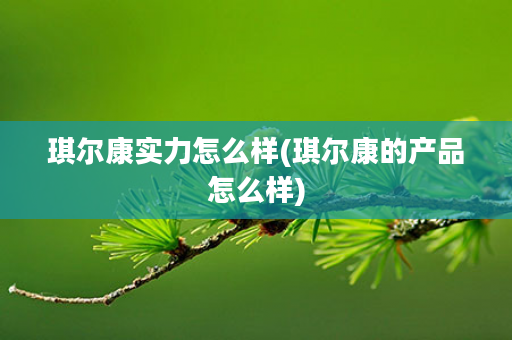 琪尔康实力怎么样(琪尔康的产品怎么样)