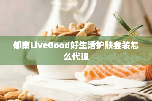 郁南LiveGood好生活护肤套装怎么代理