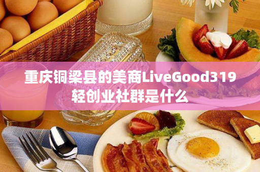 重庆铜梁县的美商LiveGood319轻创业社群是什么