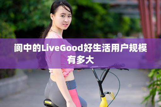 阆中的LiveGood好生活用户规模有多大