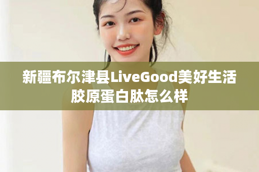 新疆布尔津县LiveGood美好生活胶原蛋白肽怎么样