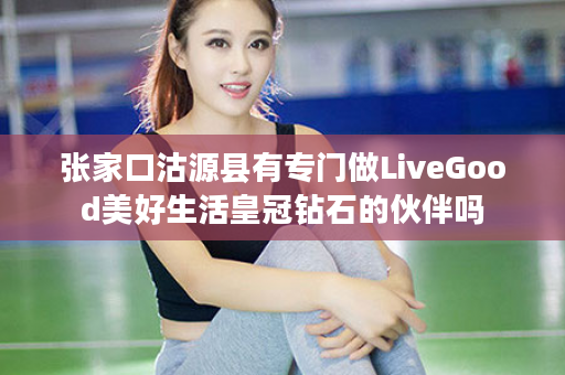 张家口沽源县有专门做LiveGood美好生活皇冠钻石的伙伴吗