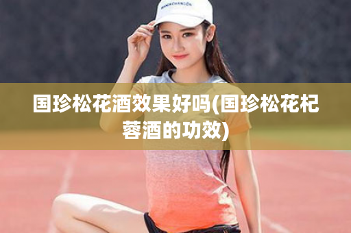 国珍松花酒效果好吗(国珍松花杞蓉酒的功效)