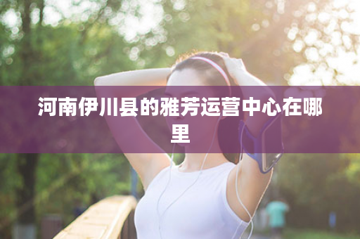 河南伊川县的雅芳运营中心在哪里