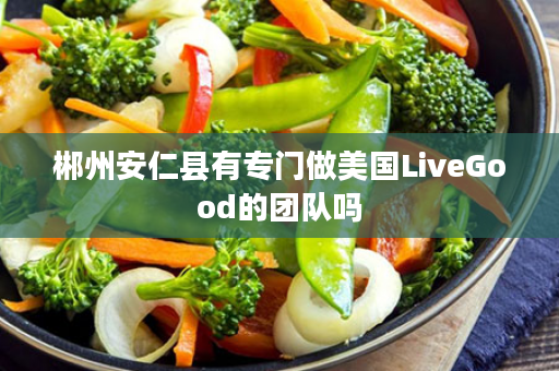 郴州安仁县有专门做美国LiveGood的团队吗