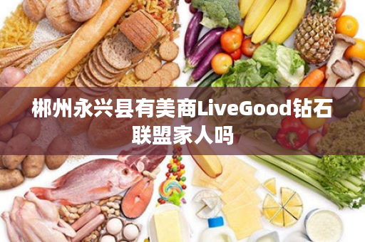 郴州永兴县有美商LiveGood钻石联盟家人吗
