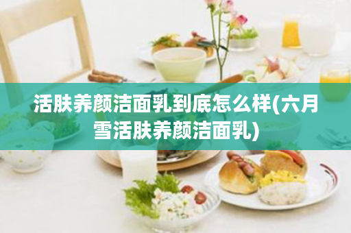 活肤养颜洁面乳到底怎么样(六月雪活肤养颜洁面乳)