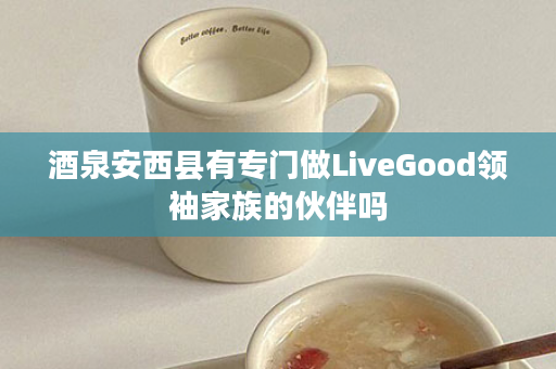 酒泉安西县有专门做LiveGood领袖家族的伙伴吗