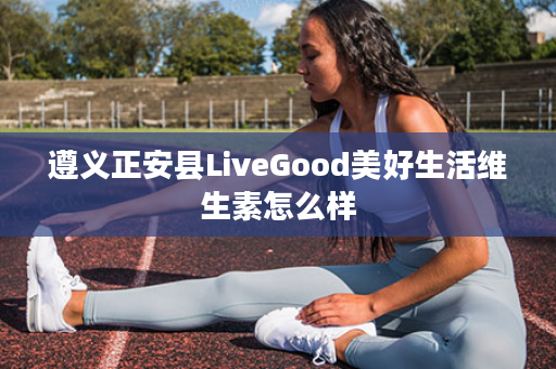 遵义正安县LiveGood美好生活维生素怎么样