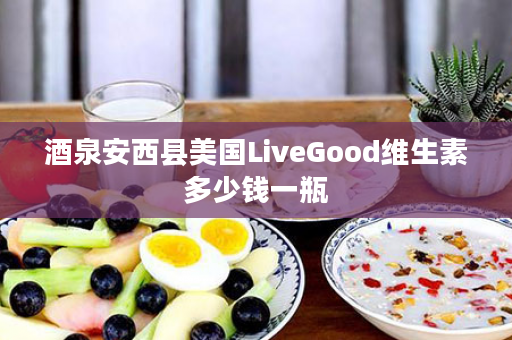 酒泉安西县美国LiveGood维生素多少钱一瓶