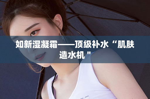如新湿凝霜——顶级补水“肌肤造水机＂