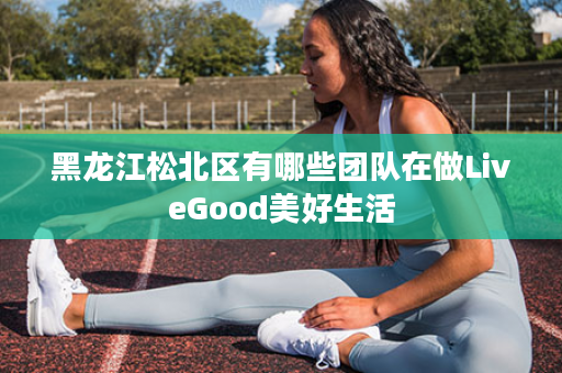黑龙江松北区有哪些团队在做LiveGood美好生活