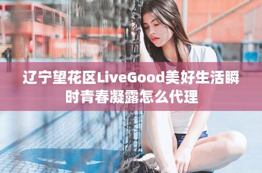 辽宁望花区LiveGood美好生活瞬时青春凝露怎么代理