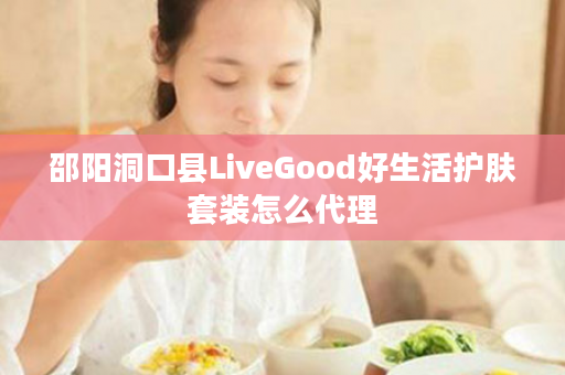 邵阳洞口县LiveGood好生活护肤套装怎么代理