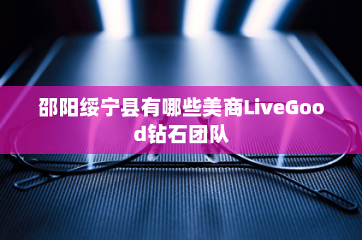 邵阳绥宁县有哪些美商LiveGood钻石团队