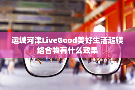 运城河津LiveGood美好生活超镁络合物有什么效果