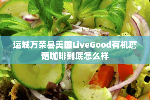 运城万荣县美国LiveGood有机蘑菇咖啡到底怎么样