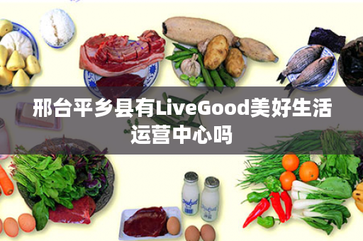 邢台平乡县有LiveGood美好生活运营中心吗