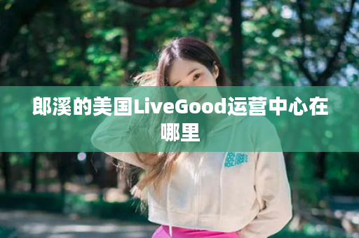 郎溪的美国LiveGood运营中心在哪里