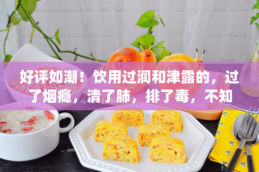 好评如潮！饮用过润和津露的，过了烟瘾，清了肺，排了毒，不知不觉烟就戒了！