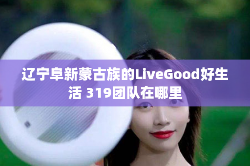 辽宁阜新蒙古族的LiveGood好生活 319团队在哪里